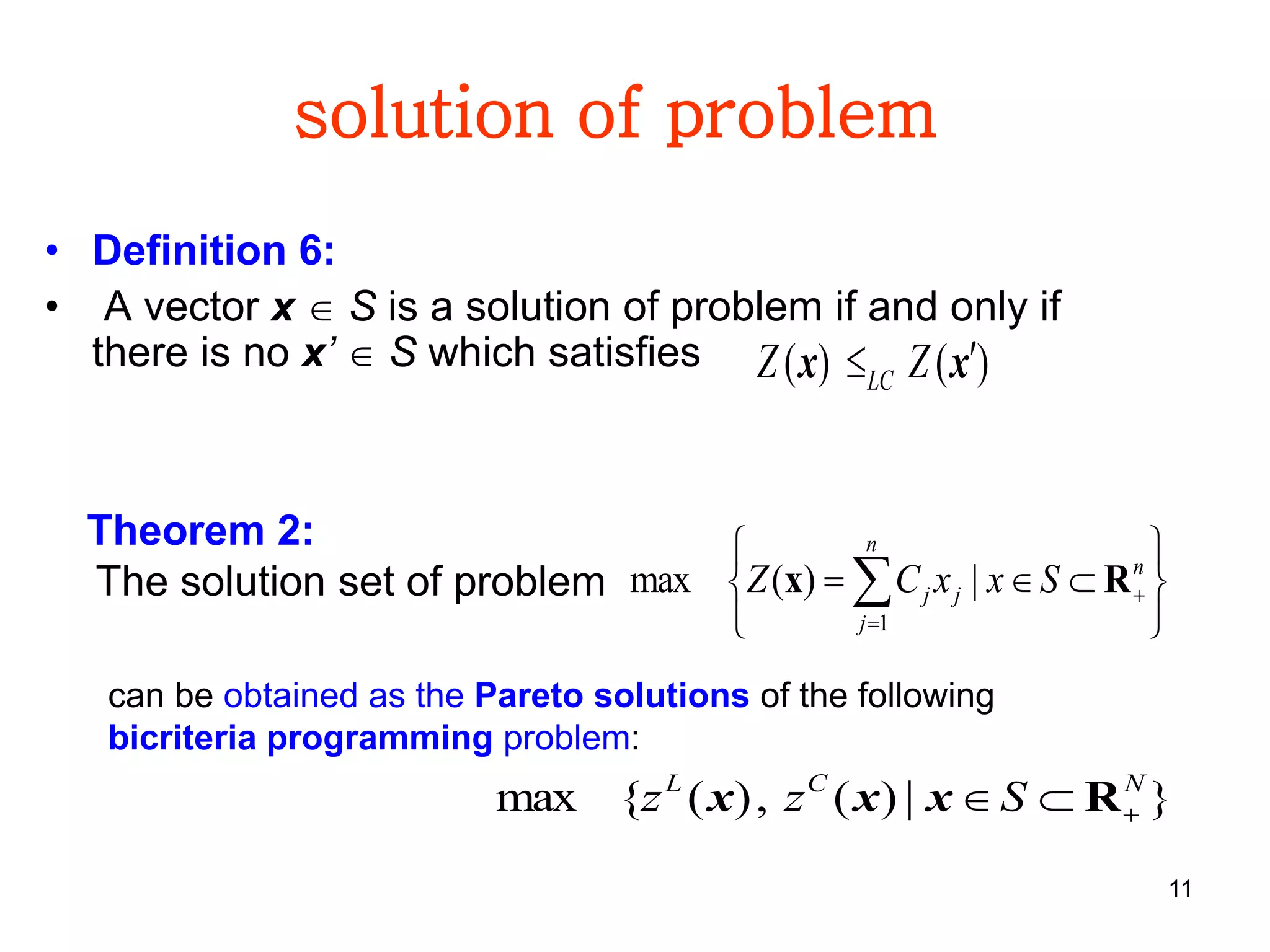 11
solution of problem
• Definition 6:
• A vector x  S is a solution of problem if and only if
there is no x’  S which satisfies )()( xx  ZZ LC
Theorem 2:
The solution set of problem
}|)(,)({max NCL
Szz  Rxxx






 

n
j
n
jj SxxCZ
1
|)(max Rx
can be obtained as the Pareto solutions of the following
bicriteria programming problem:
 
