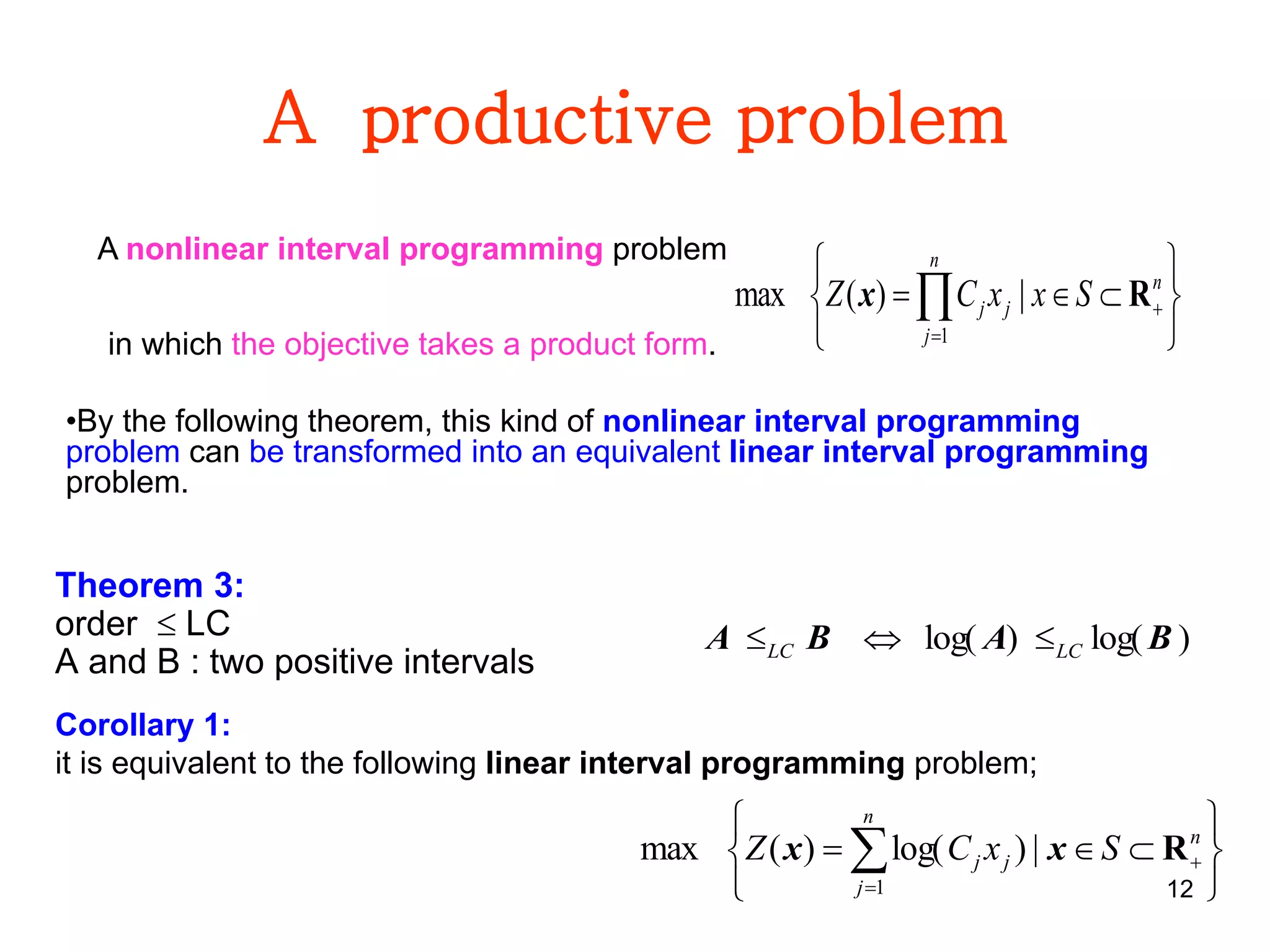 12
A productive problem
Theorem 3:
order  LC
A and B : two positive intervals






 

n
j
n
jj SxxCZ
1
|)(max Rx
)log()log( BABA LCLC 
Corollary 1:
it is equivalent to the following linear interval programming problem;






 

n
j
n
jj SxCZ
1
|)log()(max Rxx
A nonlinear interval programming problem
in which the objective takes a product form.
•By the following theorem, this kind of nonlinear interval programming
problem can be transformed into an equivalent linear interval programming
problem.
 