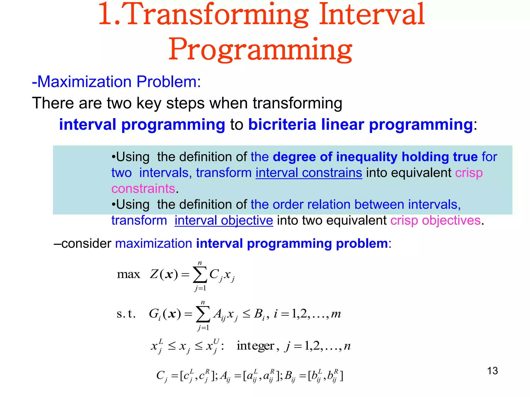 13
1.Transforming Interval
Programming
-Maximization Problem:
There are two key steps when transforming
interval programming to bicriteria linear programming:
njxxx
miBxAG
xCZ
U
jj
L
j
n
j
ijiji
n
j
jj
,,2,1,integer:
,,2,1,)(t.s.
)(max
1
1









x
x
–consider maximization interval programming problem:
],[];,[];,[ R
ij
L
ijij
R
ij
L
ijij
R
j
L
jj bbBaaAccC 
•Using the definition of the degree of inequality holding true for
two intervals, transform interval constrains into equivalent crisp
constraints.
•Using the definition of the order relation between intervals,
transform interval objective into two equivalent crisp objectives.
 