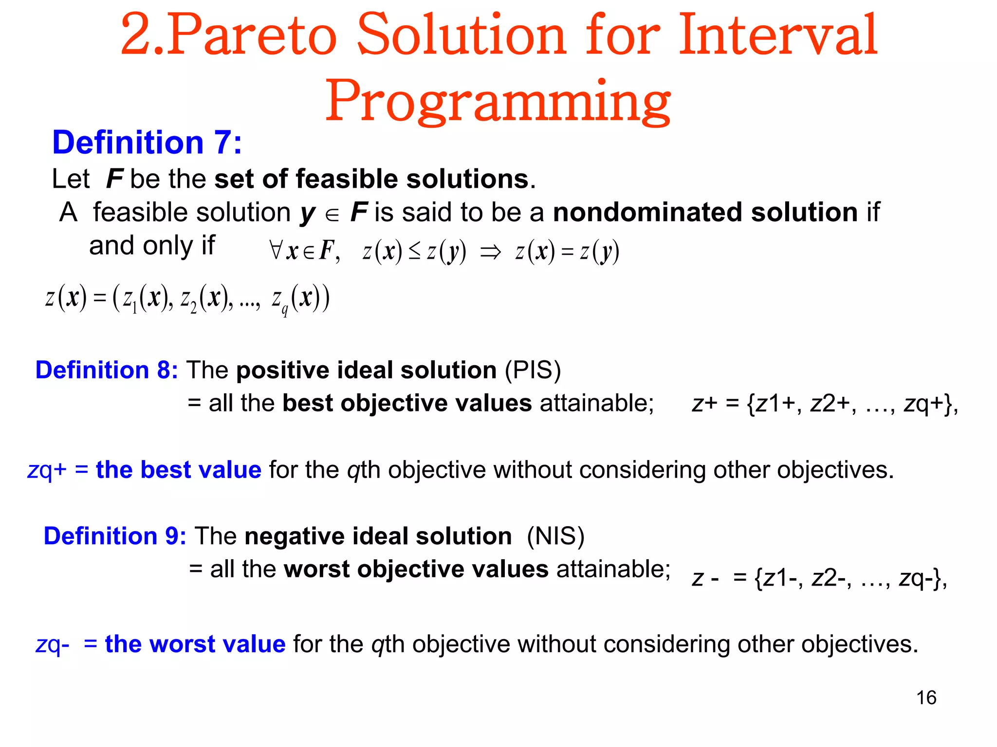 16
2.Pareto Solution for Interval
Programming
Definition 7:
Let F be the set of feasible solutions.
A feasible solution y  F is said to be a nondominated solution if
and only if )()()()(, yxyxFx zzzz 
))(...,),(),(()( 21 xxxx qzzzz 
Definition 8: The positive ideal solution (PIS)
= all the best objective values attainable; z+ = {z1+, z2+, …, zq+},
zq+ = the best value for the qth objective without considering other objectives.
Definition 9: The negative ideal solution (NIS)
= all the worst objective values attainable; z - = {z1-, z2-, …, zq-},
zq- = the worst value for the qth objective without considering other objectives.
 