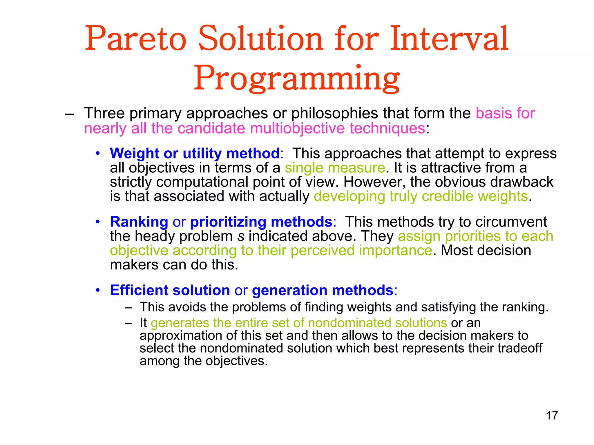 17
Pareto Solution for Interval
Programming
– Three primary approaches or philosophies that form the basis for
nearly all the candidate multiobjective techniques:
• Weight or utility method: This approaches that attempt to express
all objectives in terms of a single measure. It is attractive from a
strictly computational point of view. However, the obvious drawback
is that associated with actually developing truly credible weights.
• Ranking or prioritizing methods: This methods try to circumvent
the heady problem s indicated above. They assign priorities to each
objective according to their perceived importance. Most decision
makers can do this.
• Efficient solution or generation methods:
– This avoids the problems of finding weights and satisfying the ranking.
– It generates the entire set of nondominated solutions or an
approximation of this set and then allows to the decision makers to
select the nondominated solution which best represents their tradeoff
among the objectives.
 
