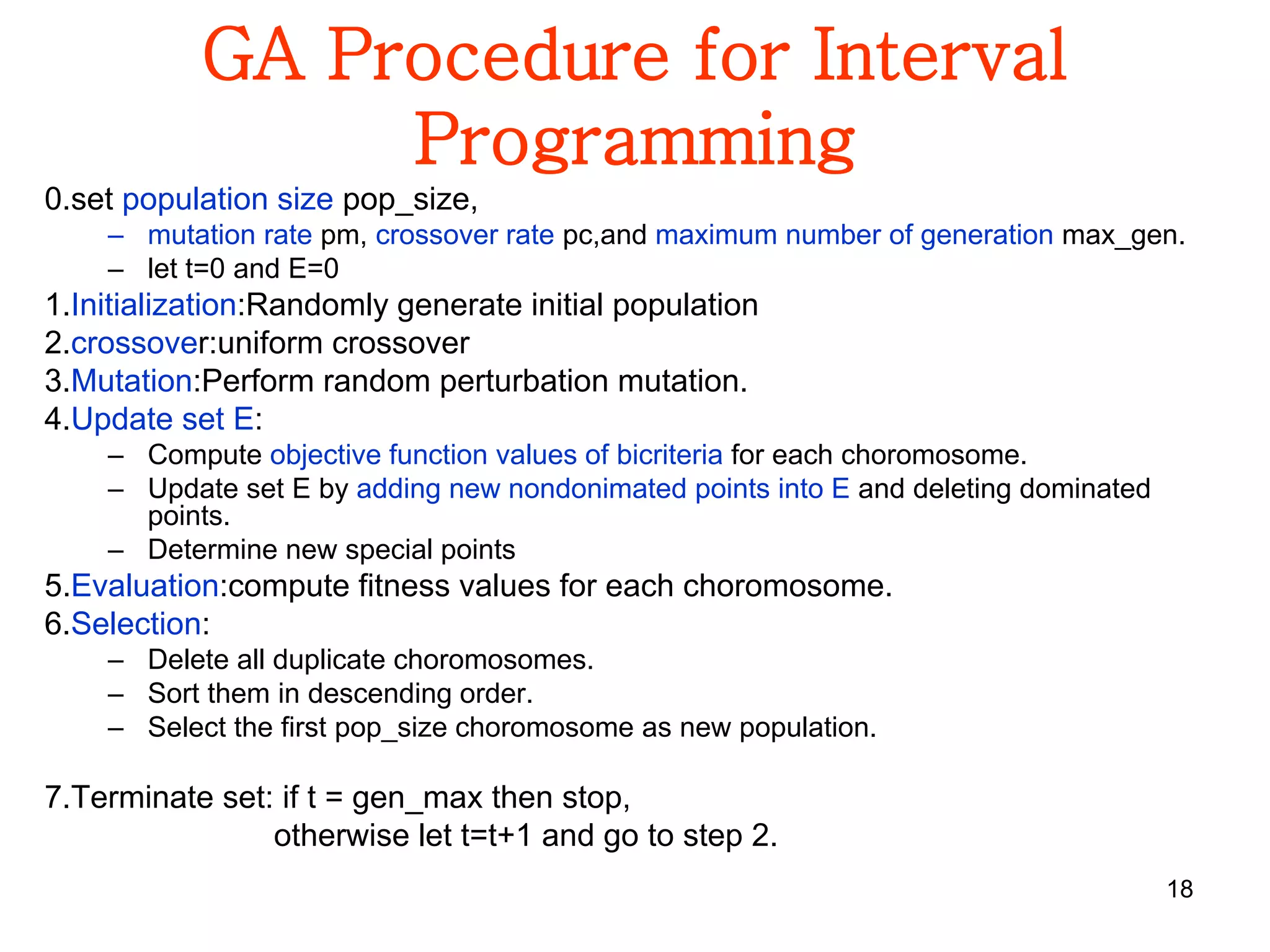 18
GA Procedure for Interval
Programming
0.set population size pop_size,
– mutation rate pm, crossover rate pc,and maximum number of generation max_gen.
– let t=0 and E=0
1.Initialization:Randomly generate initial population
2.crossover:uniform crossover
3.Mutation:Perform random perturbation mutation.
4.Update set E:
– Compute objective function values of bicriteria for each choromosome.
– Update set E by adding new nondonimated points into E and deleting dominated
points.
– Determine new special points
5.Evaluation:compute fitness values for each choromosome.
6.Selection:
– Delete all duplicate choromosomes.
– Sort them in descending order.
– Select the first pop_size choromosome as new population.
7.Terminate set: if t = gen_max then stop,
otherwise let t=t+1 and go to step 2.
 
