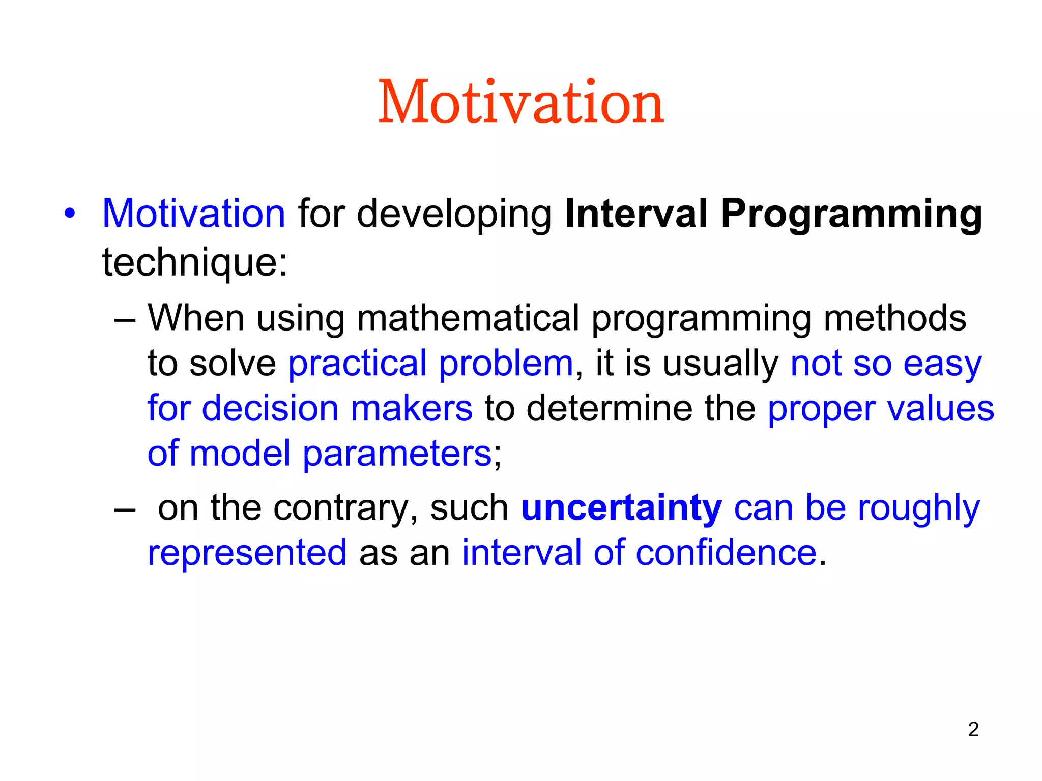 2
Motivation
• Motivation for developing Interval Programming
technique:
– When using mathematical programming methods
to solve practical problem, it is usually not so easy
for decision makers to determine the proper values
of model parameters;
– on the contrary, such uncertainty can be roughly
represented as an interval of confidence.
 