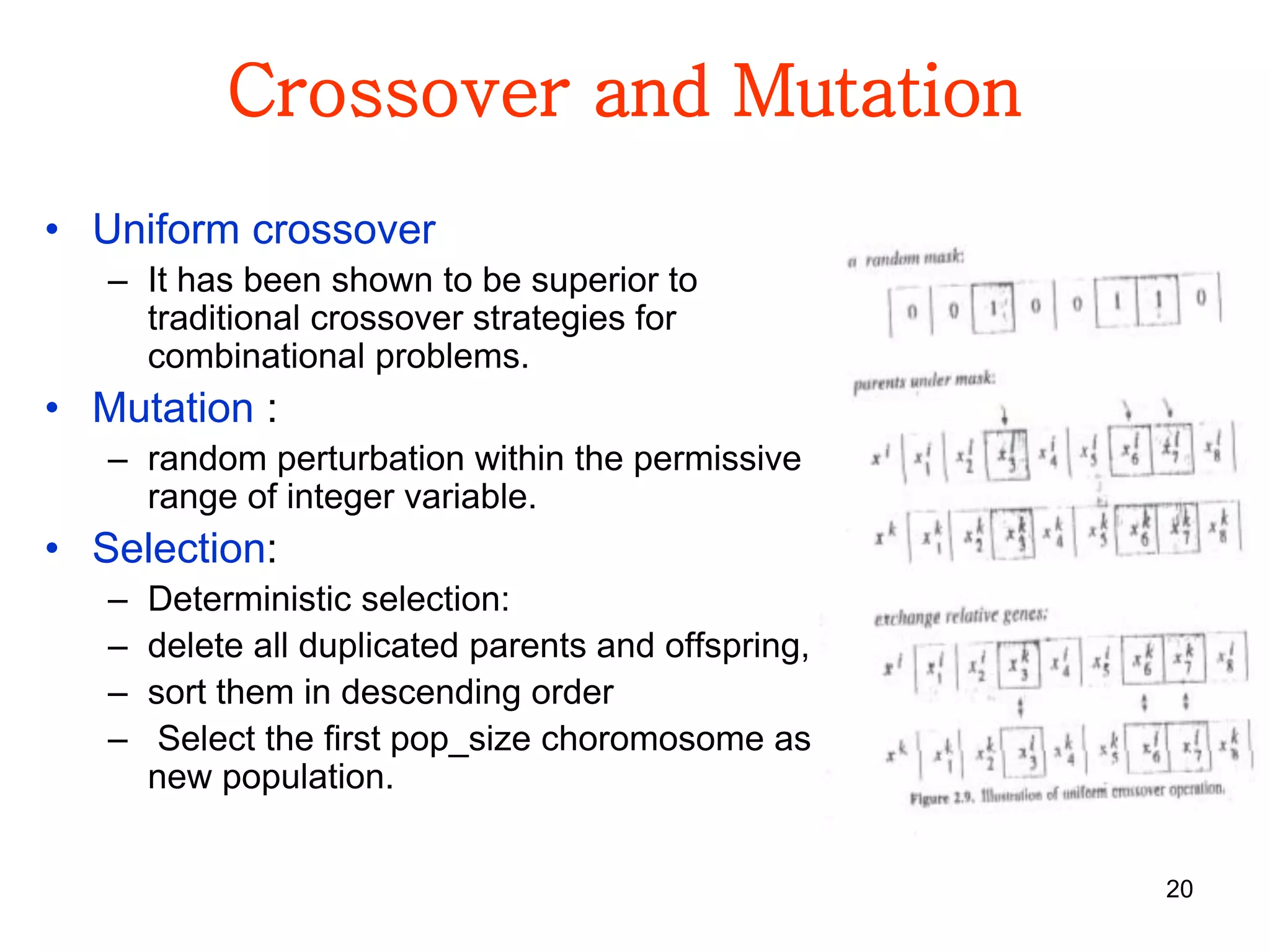20
Crossover and Mutation
• Uniform crossover
– It has been shown to be superior to
traditional crossover strategies for
combinational problems.
• Mutation :
– random perturbation within the permissive
range of integer variable.
• Selection:
– Deterministic selection:
– delete all duplicated parents and offspring,
– sort them in descending order
– Select the first pop_size choromosome as
new population.
 