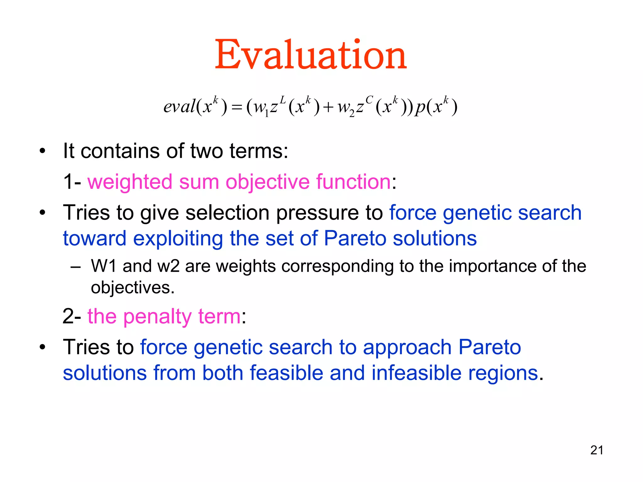 21
Evaluation
• It contains of two terms:
1- weighted sum objective function:
• Tries to give selection pressure to force genetic search
toward exploiting the set of Pareto solutions
– W1 and w2 are weights corresponding to the importance of the
objectives.
2- the penalty term:
• Tries to force genetic search to approach Pareto
solutions from both feasible and infeasible regions.
)())()(()( 21
kkCkLk
xpxzwxzwxeval 
 