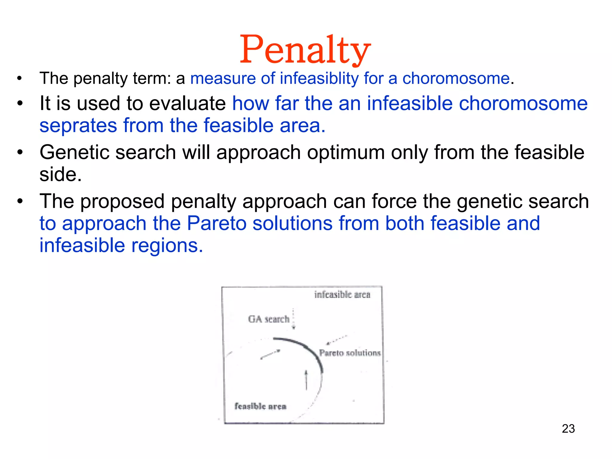 23
Penalty
• The penalty term: a measure of infeasiblity for a choromosome.
• It is used to evaluate how far the an infeasible choromosome
seprates from the feasible area.
• Genetic search will approach optimum only from the feasible
side.
• The proposed penalty approach can force the genetic search
to approach the Pareto solutions from both feasible and
infeasible regions.
 