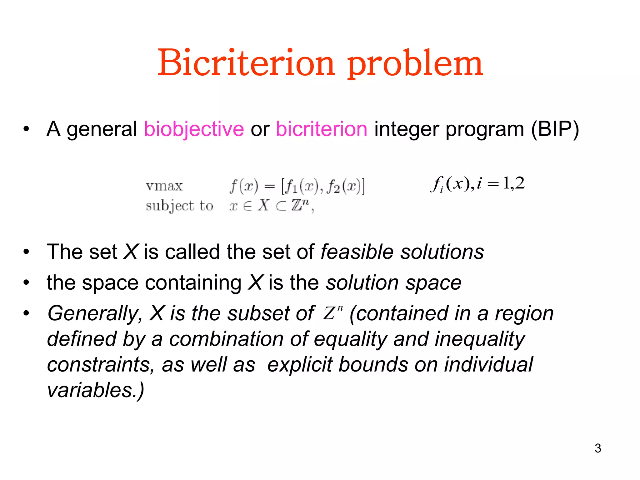 3
Bicriterion problem
• A general biobjective or bicriterion integer program (BIP)
• The set X is called the set of feasible solutions
• the space containing X is the solution space
• Generally, X is the subset of (contained in a region
defined by a combination of equality and inequality
constraints, as well as explicit bounds on individual
variables.)
2,1),( ixfi
n
Z
 