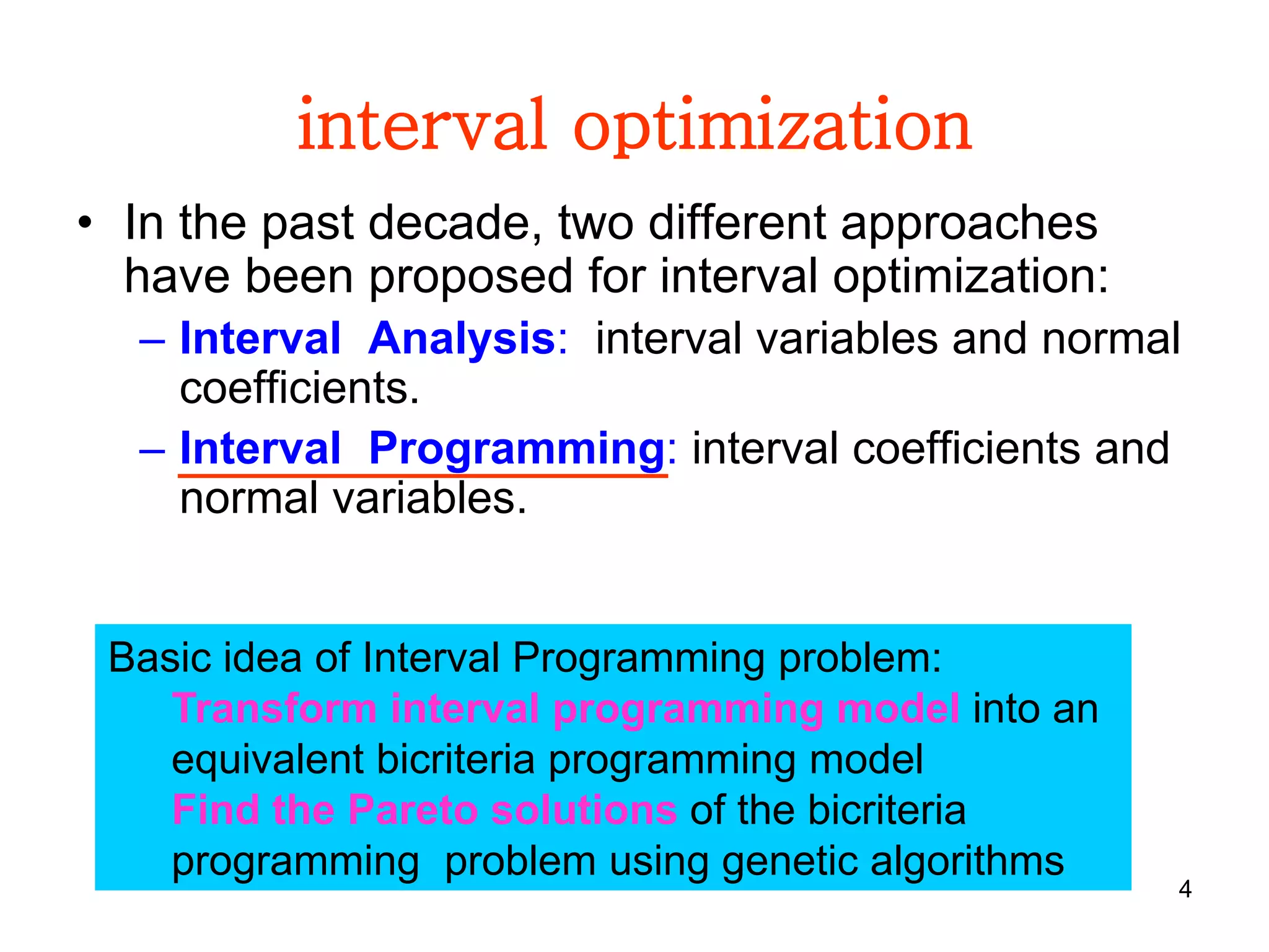 4
interval optimization
• In the past decade, two different approaches
have been proposed for interval optimization:
– Interval Analysis: interval variables and normal
coefficients.
– Interval Programming: interval coefficients and
normal variables.
Basic idea of Interval Programming problem:
Transform interval programming model into an
equivalent bicriteria programming model
Find the Pareto solutions of the bicriteria
programming problem using genetic algorithms
 