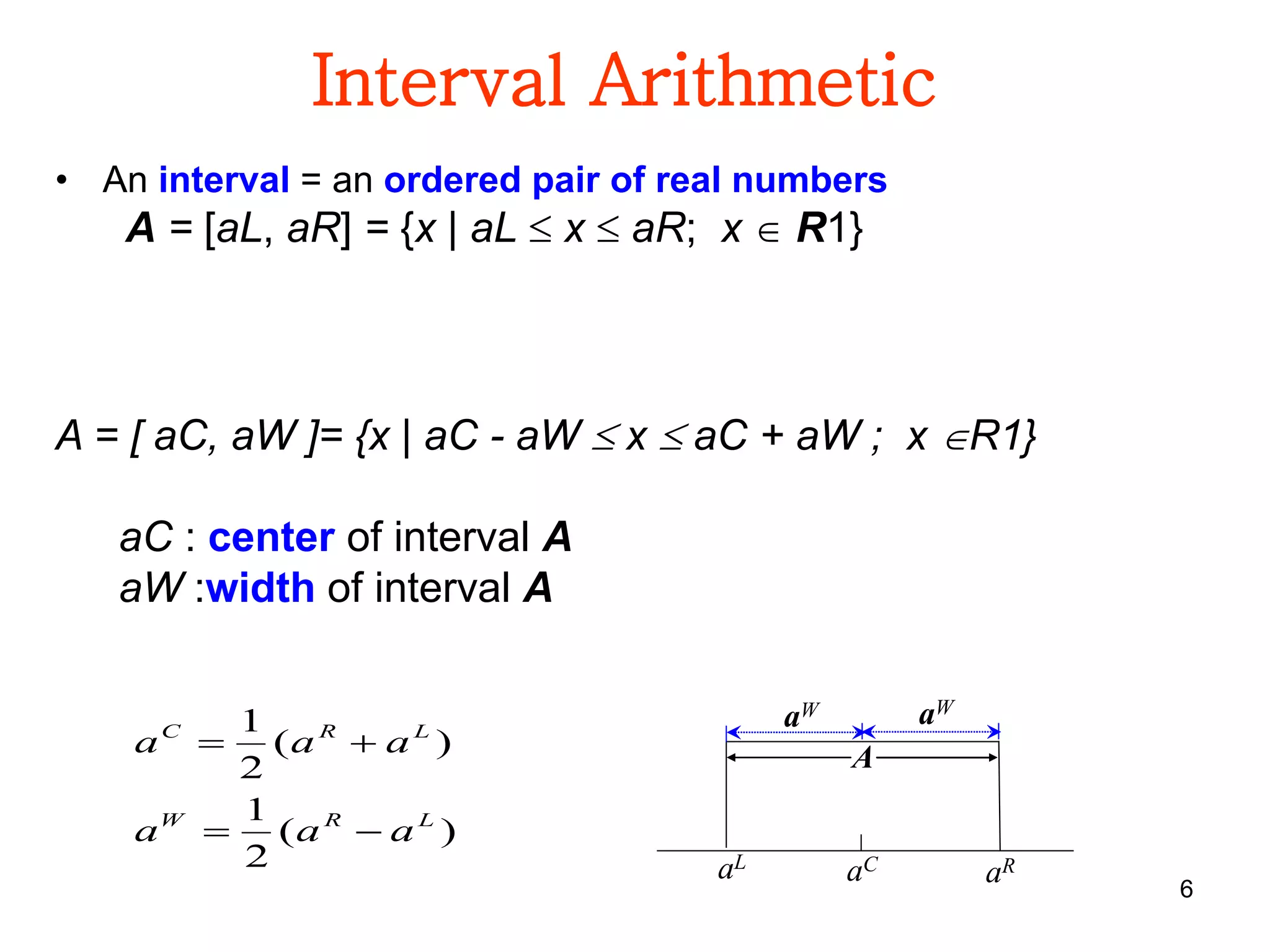 6
Interval Arithmetic
• An interval = an ordered pair of real numbers
A = [aL, aR] = {x | aL  x  aR; x  R1}
)(
2
1
)(
2
1
LRW
LRC
aaa
aaa


aL
aC
aW
aR
A
aW
A = [ aC, aW ]= {x | aC - aW  x  aC + aW ; x R1}
aC : center of interval A
aW :width of interval A
 