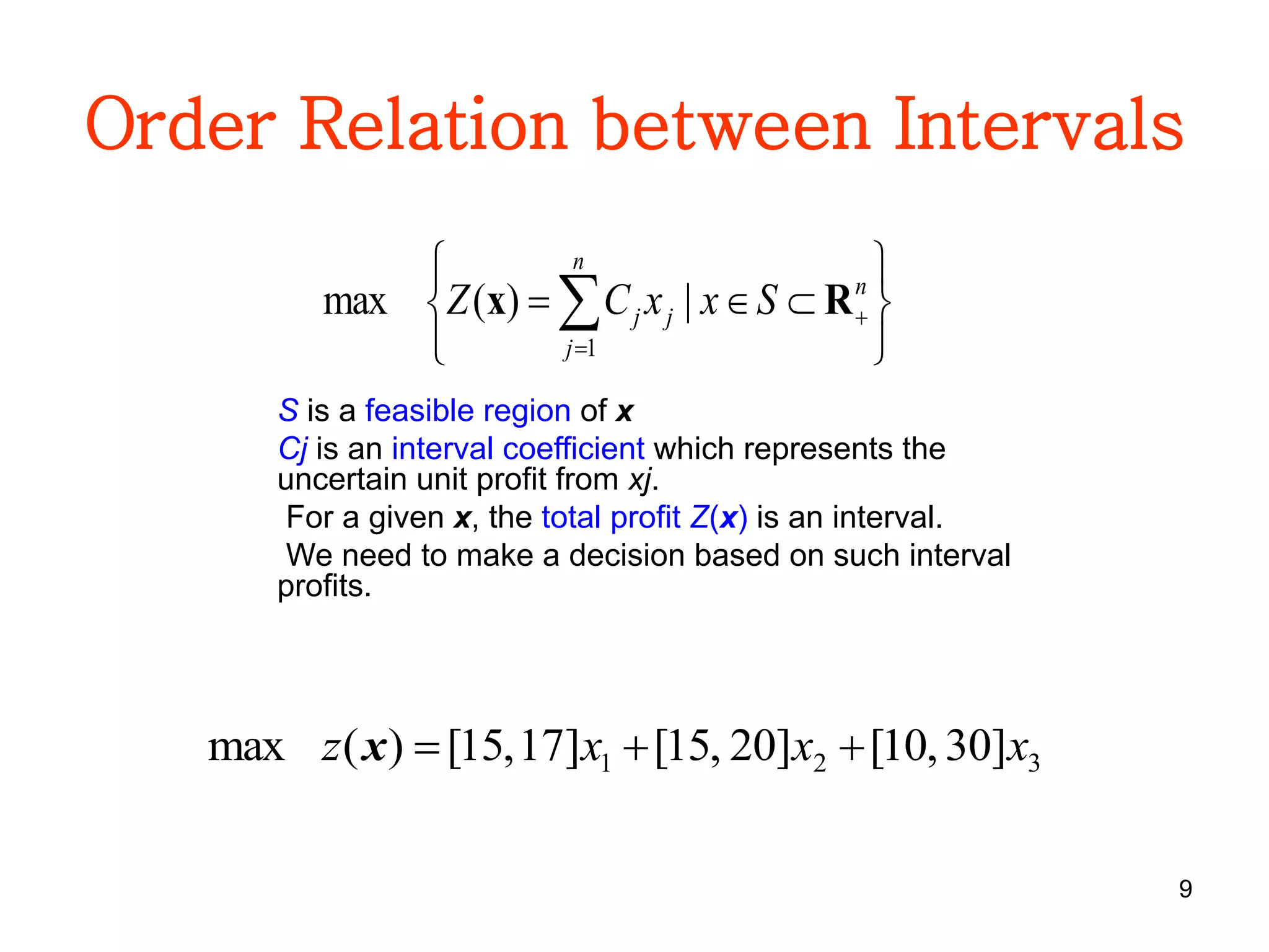 9
Order Relation between Intervals






 

n
j
n
jj SxxCZ
1
|)(max Rx
S is a feasible region of x
Cj is an interval coefficient which represents the
uncertain unit profit from xj.
For a given x, the total profit Z(x) is an interval.
We need to make a decision based on such interval
profits.
321 ]30,10[]20,15[]17,15[)(max xxxz x
 