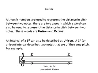 Intervals
Although numbers are used to represent the distance in pitch
between two notes, there are two cases in which a word can
also be used to represent the distance in pitch between two
notes. These words are Unison and Octave.
An interval of a 1st can also be described as Unison. A 1st (or
unison) interval describes two notes that are of the same pitch.
For example:
 