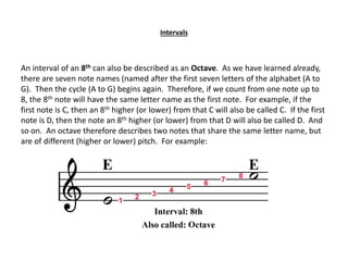 Intervals
An interval of an 8th can also be described as an Octave. As we have learned already,
there are seven note names (named after the first seven letters of the alphabet (A to
G). Then the cycle (A to G) begins again. Therefore, if we count from one note up to
8, the 8th note will have the same letter name as the first note. For example, if the
first note is C, then an 8th higher (or lower) from that C will also be called C. If the first
note is D, then the note an 8th higher (or lower) from that D will also be called D. And
so on. An octave therefore describes two notes that share the same letter name, but
are of different (higher or lower) pitch. For example:
 