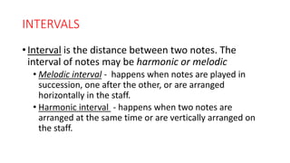 INTERVALS
• Interval is the distance between two notes. The
interval of notes may be harmonic or melodic
• Melodic interval - happens when notes are played in
succession, one after the other, or are arranged
horizontally in the staff.
• Harmonic interval - happens when two notes are
arranged at the same time or are vertically arranged on
the staff.
 