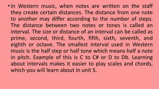 •In Western music, when notes are written on the staff
they create certain distances. The distance from one note
to another may differ according to the number of steps.
The distance between two notes or tones is called an
interval. The size or distance of an interval can be called as
prime, second, third, fourth, fifth, sixth, seventh, and
eighth or octave. The smallest interval used in Western
music is the half step or half tone which means half a note
in pitch. Example of this is C to C# or D to Db. Learning
about intervals makes it easier to play scales and chords,
which you will learn about in unit 5.
 