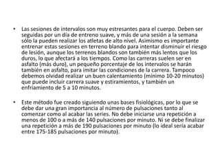 Las sesiones de intervalos son muy estresantes para el cuerpo. Deben ser seguidas por un día de entreno suave, y más de una sesión a la semana sólo la pueden realizar los atletas de alto nivel. Asimismo es importante entrenar estas sesiones en terreno blando para intentar disminuir el riesgo de lesión, aunque los terrenos blandos son también más lentos que los duros, lo que afectará a los tiempos. Como las carreras suelen ser en asfalto (más duro), un pequeño porcentaje de los intervalos se harán también en asfalto, para imitar las condiciones de la carrera. Tampoco debemos olvidad realizar un buen calentamiento (mínimo 10-20 minutos) que puede incluir carrera suave y estiramientos, y también un enfriamiento de 5 a 10 minutos.Este método fue creado siguiendo unas bases fisiológicas, por lo que se debe dar una gran importancia al número de pulsaciones tanto al comenzar como al acabar las series. No debe iniciarse una repetición a menos de 100 o a más de 140 pulsaciones por minuto. Ni se debe finalizar una repetición a más de 190 pulsaciones por minuto (lo ideal sería acabar entre 175-185 pulsaciones por minuto).