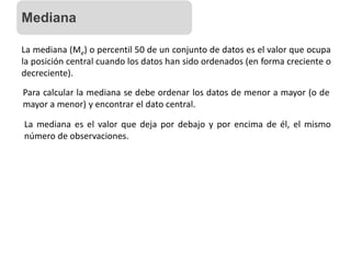 La mediana (Me) o percentil 50 de un conjunto de datos es el valor que ocupa
la posición central cuando los datos han sido ordenados (en forma creciente o
decreciente).
Para calcular la mediana se debe ordenar los datos de menor a mayor (o de
mayor a menor) y encontrar el dato central.
La mediana es el valor que deja por debajo y por encima de él, el mismo
número de observaciones.
Mediana
 