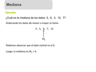 ¿Cuál es la mediana de los datos 5, 6, 3, 12, 7?
Ejemplo
Ordenando los datos de menor a mayor se tiene:
3, 5, 6, 7, 12
Me
Podemos observar que el dato central es el 6.
Luego, la mediana es Me = 6.
Mediana
 
