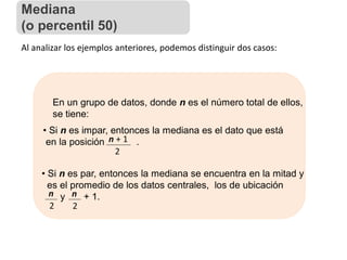 Al analizar los ejemplos anteriores, podemos distinguir dos casos:
En un grupo de datos, donde n es el número total de ellos,
se tiene:
• Si n es impar, entonces la mediana es el dato que está
en la posición .
n + 1
2
• Si n es par, entonces la mediana se encuentra en la mitad y
es el promedio de los datos centrales, los de ubicación
y + 1.
n
2
n
2
Mediana
(o percentil 50)
 