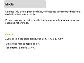 La moda (Mo) de un grupo de datos, corresponde al valor más frecuente,
es decir, el que más se repite.
En un conjunto de datos puede haber una o más modas, e incluso
puede no haber moda.
¿Cuál es la moda en la distribución 2, 4, 4, 4, 5, 5, 7, 9?
Ejemplo
El dato que más se repite es el 4.
Por lo tanto, la moda Mo = 4.
Moda
 