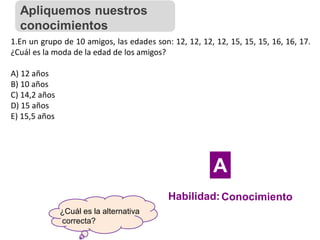 ¿Cuál es la alternativa
correcta?
1.En un grupo de 10 amigos, las edades son: 12, 12, 12, 12, 15, 15, 15, 16, 16, 17.
¿Cuál es la moda de la edad de los amigos?
A) 12 años
B) 10 años
C) 14,2 años
D) 15 años
E) 15,5 años
Apliquemos nuestros
conocimientos
Habilidad:Conocimiento
A
 