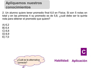 ¿Cuál es la alternativa
correcta?
2. Un alumno quiere tener promedio final 6,0 en Física. Si son 5 notas en
total y en las primeras 4 su promedio es de 5,8, ¿cuál debe ser la quinta
nota para obtener el promedio que quiere?
A) 6,2
B) 6,4
C) 6,8
D) 6,9
E) 7,0
Apliquemos nuestros
conocimientos
Habilidad: Aplicación
C
 