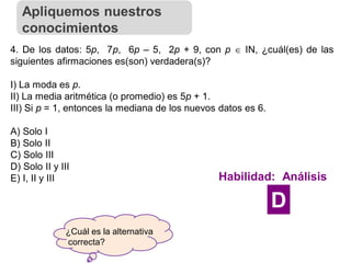 ¿Cuál es la alternativa
correcta?
4. De los datos: 5p, 7p, 6p – 5, 2p + 9, con p  IN, ¿cuál(es) de las
siguientes afirmaciones es(son) verdadera(s)?
I) La moda es p.
II) La media aritmética (o promedio) es 5p + 1.
III) Si p = 1, entonces la mediana de los nuevos datos es 6.
A) Solo I
B) Solo II
C) Solo III
D) Solo II y III
E) I, II y III
Apliquemos nuestros
conocimientos
Habilidad: Análisis
D
 