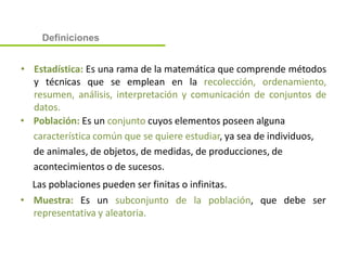 • Estadística: Es una rama de la matemática que comprende métodos
y técnicas que se emplean en la recolección, ordenamiento,
resumen, análisis, interpretación y comunicación de conjuntos de
datos.
• Población: Es un conjunto cuyos elementos poseen alguna
característica común que se quiere estudiar, ya sea de individuos,
de animales, de objetos, de medidas, de producciones, de
acontecimientos o de sucesos.
Las poblaciones pueden ser finitas o infinitas.
• Muestra: Es un subconjunto de la población, que debe ser
representativa y aleatoria.
Definiciones
 