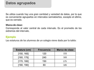 Se utiliza cuando hay una gran cantidad y variedad de datos, por lo que
es conveniente agruparlos en intervalos semiabiertos, excepto el último,
que es cerrado.
Marca de clase:
Corresponde al valor central de cada intervalo. Es el promedio de los
extremos del intervalo.
Las estaturas de los alumnos de un colegio viene dada por la tabla:
Ejemplo
Estatura (cm) Frecuencia Marca de clase
[150, 160[ 120
[160, 170[ 240
[170, 180[ 150
[180, 190] 80
155
165
175
185
Datos agrupados
 