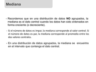 - Recordemos que en una distribución de datos NO agrupados, la
mediana es el dato central cuando los datos han sido ordenados en
forma creciente (o decreciente).
- En una distribución de datos agrupados, la mediana se encuentra
en el intervalo que contenga el dato central.
- Si el número de datos es impar, la mediana corresponde al valor central. Si
el número de datos es par, la mediana corresponde al promedio entre los
dos valores centrales.
Mediana
 