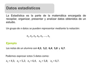 La Estadística es la parte de la matemática encargada de
recopilar, organizar, presentar y analizar datos obtenidos de un
estudio.
Un grupo de n datos se pueden representar mediante la notación:
x1, x2, x3, x4, x5, …., xn
Ejemplo
Las notas de un alumno son 4,5; 5,2; 6,4; 5,8 y 6,7.
Podemos expresar estos 5 datos como:
x1 = 4,5; x2 = 5,2; x3 = 6,4, x4 = 5,8; x5 = 6,7.
Datos estadísticos
 