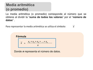 La media aritmética (o promedio) corresponde al número que se
obtiene al dividir la “suma de todos los valores” por el “número de
datos” .
Para representar la media aritmética se utiliza el símbolo: x
Fórmula
x =
x1 + x2 + x3 + ….+ xn
n
Donde n representa el número de datos.
Media aritmética
(o promedio)
 