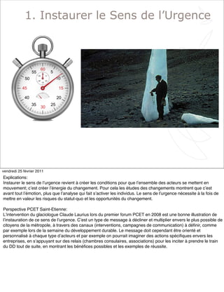 3
1. Instaurer le Sens de l’Urgence
vendredi 25 février 2011
Explications:
Instaurer le sens de lʼurgence revient à créer les conditions pour que lʼensemble des acteurs se mettent en
mouvement; cʼest créer lʼénergie du changement. Pour cela les études des changements montrent que cʼest
avant tout lʼémotion, plus que lʼanalyse qui fait sʼactiver les individus. Le sens de lʼurgence nécessite à la fois de
mettre en valeur les risques du statut-quo et les opportunités du changement.
Perspective PCET Saint-Etienne:
Lʼintervention du glaciologue Claude Laurius lors du premier forum PCET en 2008 est une bonne illustration de
lʼinstauration de ce sens de lʼurgence. Cʼest un type de message à décliner et multiplier envers le plus possible de
citoyens de la métropole, à travers des canaux (interventions, campagnes de communication) à déﬁnir, comme
par exemple lors de la semaine du développement durable. Le message doit cependant être orienté et
personnalisé à chaque type dʼacteurs et par exemple on pourrait imaginer des actions spéciﬁques envers les
entreprises, en sʼappuyant sur des relais (chambres consulaires, associations) pour les inciter à prendre le train
du DD tout de suite, en montrant les bénéﬁces possibles et les exemples de réussite.
 