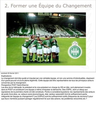 4
2. Former une Équipe du Changement
vendredi 25 février 2011
Explications:
Le changement doit être guidé et impulsé par une véritable équipe, et non une somme d'individualités, disposant
d'un grand pouvoir et d'une pleine légitimité. Cette équipe doit être représentative de tous les principaux acteurs
concernés par le changement.
Perspective PCET Saint-Etienne:
Les élus de la métropole, le président et le vice-président en charge du DD en tête, sont pleinement investis
dans le PCET et constituent une équipe à même d'impulser la démarche. Des COPIL, dont un élargi aux
signataires de la première charte ont été constitués. Points à considérer/questions: les représentants des acteurs
de poids (hors-élus, ex: acteurs socio-économiques, état, secteur associatif) font-ils sufﬁsamment partie
intégrante de l'équipe du changement? Les COPILS sont-ils sufﬁsamment actifs (fréquence de réunions?) pour
que leurs membres puissent partager régulièrement le suivi des actions, les problèmes rencontrés etc.?
 