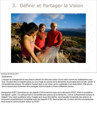 5
3. Définir et Partager la Vision
vendredi 25 février 2011
Explications:
Lʼéquipe du changement et ses acteurs doivent se retrouver autour dʼune vision commune mobilisatrice pour
tous. Ce peut être un objectif précis ou une image du succès de la démarche, le principal étant quʼelle «parle» à
lʼensemble des acteurs. On adhère dʼautant plus à une vision quʼon a participé à son élaboration. Elle pourra
alors dʼautant plus facilement être partagée, communiquée à travers différents canaux.
Perspective PCET Saint-Etienne: les objectif 3*20 forment la vision de la démarche PCET. Point à considérer:
cet objectif «parle»-t-il sufﬁsamment à lʼensemble des acteurs de la démarche, lʼont-ils sufﬁsamment compris et
intégré? Une vision qualitative et/ou imagée peut aussi être déﬁnie, dans laquelle lʼensemble des acteurs se
retrouvent et parfaitement compatible avec les objectifs 3*20. Quel qu'elle soit, la vision doit être omniprésente
dans toute la communication autour du PCET
 