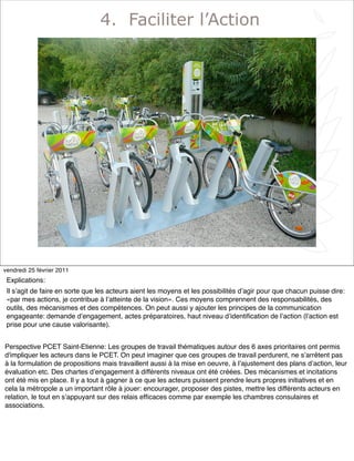 6
4. Faciliter l’Action
vendredi 25 février 2011
Explications:
Il sʼagit de faire en sorte que les acteurs aient les moyens et les possibilités dʼagir pour que chacun puisse dire:
«par mes actions, je contribue à lʼatteinte de la vision». Ces moyens comprennent des responsabilités, des
outils, des mécanismes et des compétences. On peut aussi y ajouter les principes de la communication
engageante: demande dʼengagement, actes préparatoires, haut niveau dʼidentiﬁcation de lʼaction (lʼaction est
prise pour une cause valorisante).
Perspective PCET Saint-Etienne: Les groupes de travail thématiques autour des 6 axes prioritaires ont permis
d'impliquer les acteurs dans le PCET. On peut imaginer que ces groupes de travail perdurent, ne sʼarrêtent pas
à la formulation de propositions mais travaillent aussi à la mise en oeuvre, à lʼajustement des plans dʼaction, leur
évaluation etc. Des chartes dʼengagement à différents niveaux ont été créées. Des mécanismes et incitations
ont été mis en place. Il y a tout à gagner à ce que les acteurs puissent prendre leurs propres initiatives et en
cela la métropole a un important rôle à jouer: encourager, proposer des pistes, mettre les différents acteurs en
relation, le tout en sʼappuyant sur des relais efﬁcaces comme par exemple les chambres consulaires et
associations.
 