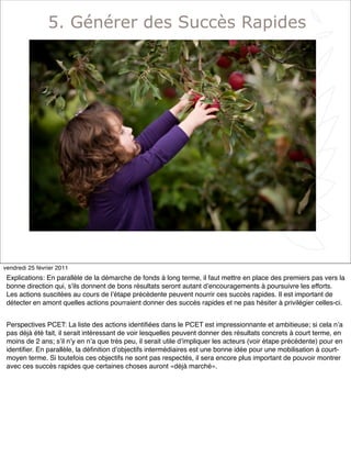 7
5. Générer des Succès Rapides
vendredi 25 février 2011
Explications: En parallèle de la démarche de fonds à long terme, il faut mettre en place des premiers pas vers la
bonne direction qui, sʼils donnent de bons résultats seront autant dʼencouragements à poursuivre les efforts.
Les actions suscitées au cours de lʼétape précédente peuvent nourrir ces succès rapides. Il est important de
détecter en amont quelles actions pourraient donner des succès rapides et ne pas hésiter à privilégier celles-ci.
Perspectives PCET: La liste des actions identiﬁées dans le PCET est impressionnante et ambitieuse; si cela nʼa
pas déjà été fait, il serait intéressant de voir lesquelles peuvent donner des résultats concrets à court terme, en
moins de 2 ans; sʼil nʼy en nʼa que très peu, il serait utile dʼimpliquer les acteurs (voir étape précédente) pour en
identiﬁer. En parallèle, la déﬁnition dʼobjectifs intermédiaires est une bonne idée pour une mobilisation à court-
moyen terme. Si toutefois ces objectifs ne sont pas respectés, il sera encore plus important de pouvoir montrer
avec ces succès rapides que certaines choses auront «déjà marché».
 