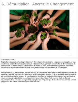 8
6. Démultiplier, Ancrer le Changement
vendredi 25 février 2011
Explications: Les actions lancés précédemment doivent permettre de toucher progressivement de plus en plus
dʼacteurs et susciter leur envie de lancer leurs propres initiatives, générant ainsi un effet de démultiplication du
changement. En même temps, il est nécessaire de mettre en place les mécanismes (systèmes, procédures,
organisation) qui vont permettre dʼancrer le changement dans le fonctionnement de tous les jours.
Perspectives PCET: La dimension ancrage est prise en compte avec les actions sur les politiques publiques. Un
exemple dʼancrage est lʼintégration de critères environnementaux dans les PLU. La démultiplication consisterait
par exemple à ce que les groupes de travail existants identiﬁent de nouvelles pistes dʼaction donnant lieu à de
nouveaux sous-groupes de travail, impliquant ainsi encore davantage dʼacteurs. A ce stade le rôle des
responsables de la démarche Énergie climat nʼest plus tant dʼimpulser que de coordonner les activités, suivre la
progression des actions, venir en support le cas échéant.
 