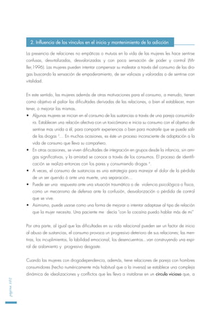 La presencia de relaciones no empáticas o mutuas en la vida de las mujeres les hace sentirse
confusas, desvitalizadas, desvalorizadas y con poca sensación de poder y control (Mi-
ller,1996). Las mujeres pueden intentar compensar su malestar a través del consumo de las dro-
gas buscando la sensación de empoderamiento, de ser valiosas y valoradas o de sentirse con
vitalidad.
En este sentido, las mujeres además de otras motivaciones para el consumo, a menudo, tienen
como objetivo el paliar las dificultades derivadas de las relaciones, o bien el establecer, man-
tener, o mejorar las mismas.
• Algunas mujeres se inician en el consumo de las sustancias a través de una pareja consumido-
ra. Establecen una relación afectiva con un toxicómano e inicia su consumo con el objetivo de
sentirse mas unida a él, para compartir experiencias o bien para mostrarle que se puede salir
de las drogas 3
… En muchas ocasiones, es éste un proceso inconsciente de adaptación a la
vida de consumo que lleva su compañero.
• En otras ocasiones, se viven dificultades de integración en grupos desde la infancia, sin ami-
gas significativas, y la amistad se conoce a través de los consumos. El proceso de identifi-
cación se realiza entonces con los pares y consumiendo drogas 4
.
• A veces, el consumo de sustancias es una estrategia para manejar el dolor de la pérdida
de un ser querido ó ante una muerte, una separación…
• Puede ser una respuesta ante una situación traumática o de violencia psicológica o física,
como un mecanismo de defensa ante la confusión, desvalorización o pérdida de control
que se vive.
• Asimismo, puede usarse como una forma de mejorar o intentar adaptase al tipo de relación
que la mujer necesita. Una paciente me decía "con la cocaína puedo hablar más de mi”
Por otra parte, al igual que las dificultades en su vida relacional pueden ser un factor de inicio
al abuso de sustancias, el consumo provoca un progresivo deterioro de sus relaciones; las men-
tiras, los incuplimientos, la labilidad emocional, los desencuentros...van construyendo una espi-
ral de aislamiento y progresivo desgaste.
Cuando las mujeres con drogodependencia, además, tiene relaciones de pareja con hombres
consumidores (hecho numéricamente más habitual que a la inversa) se establece una compleja
dinámica de idealizaciones y conflictos que les lleva a instalarse en un círculo vicioso que, a
página102
2. Influencia de los vínculos en el inicio y mantenimiento de la adicción
 
