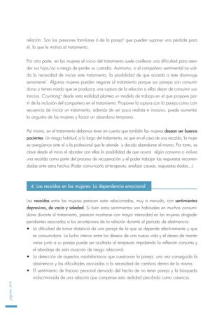 relación. Son las presiones familiares ó de la pareja6
que pueden suponer una pérdida para
él, lo que le motiva al tratamiento.
Por otra parte, en las mujeres el inicio del tratamiento suele conllevar una dificultad para aten-
der sus hijos/as o riesgo de perder su custodia. Asimismo, si el compañero sentimental no vali-
da la necesidad de iniciar este tratamiento, la posibilidad de que acceda a éste disminuye
seriamente7
. Algunas mujeres pueden negarse al tratamiento porque sus parejas son consumi-
doras y tienen miedo que se produzca una ruptura de la relación si ellas dejan de consumir sus-
tancias. Covintong8
desde esta realidad plantea un modelo de trabajo en el que propone par-
tir de la inclusión del compañero en el tratamiento. Proponer la ruptura con la pareja como con-
secuencia de iniciar un tratamiento, además de ser poco realista e invasivo, puede aumentar
la angustia de las mujeres y forzar un abandono temprano.
Así mismo, en el tratamiento debemos tener en cuenta que también las mujeres desean ser buenas
pacientes. Un riesgo habitual, a lo largo del tratamiento, es que en el caso de una recaída, la mujer
se avergüence ante el o la profesional que le atiende y decida abandonar el mismo. Por tanto, es
clave desde el inicio el abordar con ellas la posibilidad de que ocurra algún consumo o incluso
una recaída como parte del proceso de recuperación y el poder trabajar las respuestas recomen-
dadas ante estos hechos (Poder comunicarlo al terapeuta, analizar causas, respuestas dadas...).
Las recaídas entre las mujeres parecen estar relacionadas, muy a menudo, con sentimientos
depresivos, de vacío y soledad. Si bien estos sentimientos son habituales en muchos consumi-
dores durante el tratamiento, parecen mostrarse con mayor intensidad en las mujeres drogode-
pendientes asociados a los aconteceres de la relación durante el período de abstinencia:
• La dificultad de tomar distancia de una pareja de la que se depende afectivamente y que
es consumidora. La lucha interior entre los deseos de una nueva vida y el deseo de mante-
nerse junto a su pareja puede ser ocultada al terapeuta impidiendo la reflexión conjunta y
el abordaje de esta situación de riesgo relacional.
• La detección de aspectos insatisfactorios que cuestionan la pareja, una vez conseguida la
abstinencia y las dificultades asociadas a la necesidad de cambios dentro de la misma.
• El sentimiento de fracaso personal derivado del hecho de no tener pareja y la búsqueda
indiscriminada de una relación que compense esta realidad percibida como carencia.
página104
4. Las recaídas en las mujeres: La dependencia emocional
 