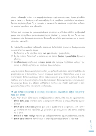 ciones –relegando, incluso, a un segundo término sus propias necesidades y deseos- y también
por su capacidad de despertar el deseo del otro. En la medida en que triunfe en estas tareas,
la mujer se siente valiosa. Por el contrario, el fracaso en la relación de pareja indica un fraca-
so personal que afecta a su valoración.
Si bien, está claro que las mujeres actualmente participan en el ámbito público, su identidad
puede estar construida en torno a la dependencia afectiva y el cuidado del otro. Así las muje-
res pueden estar demasiado expectantes de aquello que el otro quiera darles o de su recono-
cimiento y valoración.
En realidad los mandatos tradicionales acerca de la feminidad promueven la dependencia
emocional en tres aspectos claves:
1. Ser femenina se ha entendido como vivir-para atender y cuidar al otro.
2. De las mujeres "femeninas" se espera que se sientan frágiles y necesitadas de apoyo
afectivo.
3. La valoración personal queda en manos ajenas a las mujeres y vinculadas a sostener y cui-
dar de la relación, así como ser objeto de deseo del varón.
Algunas mujeres drogodependientes muestran una deficiente valoración personal debido a la
problemática de la toxicomanía, viven un progresivo aislamiento relacional que unido a una
interiorización de los mandatos de género tradicionales van a operar como factores de vulne-
rabilidad ante la dependencia emocional. Las mujeres con drogodependencia, a menudo, sien-
ten vergüenza debido a su adicción y el hecho de mantener una relación afectiva con un com-
pañero les hace sentirse internamente revalorizadas.
2. Los mitos románticos o creencias irracionales imposibles sobre la natura-
leza del amor
Carlos Yela10
atribuye como factores etiológicos del amor adictivo, entre otros, los siguientes mitos:
• El mito de los celos: entendido como un componente intrínseco al amor, justificando la pose-
sividad.
• El mito de la exclusividad: plantea que sólo se puede amar a una persona. Erick Fronm11
ya cuestionó este mito hace años, ya que el amor que excluye a los y las demás personas
no es amor.
• El mito de la media naranja: mantiene que cada persona tiene a alguien predestinado para ella.
• El mito de la fidelidad: mantiene que el amor implica necesariamente la fidelidad.
página107
 