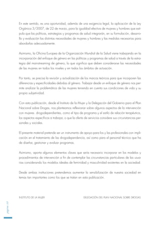 página10
En este sentido, es una oportunidad, además de una exigencia legal, la aplicación de la Ley
Orgánica 3/2007, de 22 de marzo, para la igualdad efectiva de mujeres y hombres que esti-
pula que las políticas, estrategias y programas de salud integrarán, en su formulación, desarro-
llo y evaluación las distintas necesidades de mujeres y hombres y las medidas necesarias para
abordarlas adecuadamente.
Asimismo, la Oficina Europea de la Organización Mundial de la Salud viene trabajando en la
incorporación del enfoque de género en las políticas y programas de salud a través de la estra-
tegia del mainstreaming de género, lo que significa que deben considerarse las necesidades
de las mujeres en todos los niveles y en todos los ámbitos de actuación.
Por tanto, se precisa la revisión y actualización de los marcos teóricos para que incorporen las
diferencias y especificidades debidas al género. Trabajar desde un enfoque de género nos per-
mite analizar la problemática de las mujeres teniendo en cuenta sus condiciones de vida y su
propia subjetividad.
Con esta publicación, desde el Instituto de la Mujer y la Delegación del Gobierno para el Plan
Nacional sobre Drogas, nos planteamos reflexionar sobre algunos aspectos de la intervención
con mujeres drogodependientes, como el tipo de programa y el estilo de relación terapéutica,
los aspectos específicos a trabajar, o que la oferta de servicios considere sus circunstancias per-
sonales y sociales.
El presente material pretende ser un instrumento de apoyo para los y las profesionales con impli-
cación en el tratamiento de las drogodependencia, así como para el personal técnico que ha
de diseñar, gestionar y evaluar programas.
Asimismo, aporta algunos elementos claves que sería necesario incorporar en los modelos y
procedimientos de intervención a fin de contemplar las circunstancias particulares de las usua-
rias considerando los modelos ideales de feminidad y masculinidad existentes en la sociedad.
Desde ambas instituciones pretendemos aumentar la sensibilización de nuestra sociedad en
temas tan importantes como los que se tratan en esta publicación.
INSTITUTO DE LA MUJER DELEGACIÓN DEL PLAN NACIONAL SOBRE DROGAS
 