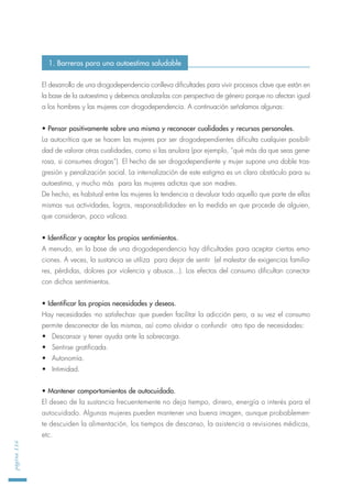 El desarrollo de una drogodependencia conlleva dificultades para vivir procesos clave que están en
la base de la autoestima y debemos analizarlas con perspectiva de género porque no afectan igual
a los hombres y las mujeres con drogodependencia. A continuación señalamos algunas:
• Pensar positivamente sobre una misma y reconocer cualidades y recursos personales.
La autocrítica que se hacen las mujeres por ser drogodependientes dificulta cualquier posibili-
dad de valorar otras cualidades, como si las anulara (por ejemplo, “qué más da que seas gene-
rosa, si consumes drogas“). El hecho de ser drogodependiente y mujer supone una doble tras-
gresión y penalización social. La internalización de este estigma es un claro obstáculo para su
autoestima, y mucho más para las mujeres adictas que son madres.
De hecho, es habitual entre las mujeres la tendencia a devaluar todo aquello que parte de ellas
mismas -sus actividades, logros, responsabilidades- en la medida en que procede de alguien,
que consideran, poco valiosa.
• Identificar y aceptar los propios sentimientos.
A menudo, en la base de una drogodependencia hay dificultades para aceptar ciertas emo-
ciones. A veces, la sustancia se utiliza para dejar de sentir (el malestar de exigencias familia-
res, pérdidas, dolores por violencia y abusos...). Los efectos del consumo dificultan conectar
con dichos sentimientos.
• Identificar las propias necesidades y deseos.
Hay necesidades -no satisfechas- que pueden facilitar la adicción pero, a su vez el consumo
permite desconectar de las mismas, así como olvidar o confundir otro tipo de necesidades:
• Descansar y tener ayuda ante la sobrecarga.
• Sentirse gratificada.
• Autonomía.
• Intimidad.
• Mantener comportamientos de autocuidado.
El deseo de la sustancia frecuentemente no deja tiempo, dinero, energía o interés para el
autocuidado. Algunas mujeres pueden mantener una buena imagen, aunque probablemen-
te descuiden la alimentación, los tiempos de descanso, la asistencia a revisiones médicas,
etc.
página116
1. Barreras para una autoestima saludable
 