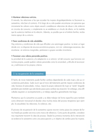 • Mantener relaciones nutricias.
A menudo, las relaciones a las que acceden las mujeres drogodependientes no favorecen su
autoestima, más bien al contrario. A lo largo de su vida pueden encontrarse con personas que
únicamente les valoren como objeto sexual o establezcan relaciones de abuso o de violencia
en circuitos de consumo; o simplemente no se establezca un vínculo de afecto, en la medida
que la sustancia interfiere en la relación. Además, es posible que en el ámbito familiar, reciba
menos apoyo de su entorno.
• Tener condiciones de vida saludables.
Hay entornos y condiciones de vida que dificultan una autoimagen positiva: no tener un lugar
donde vivir, no disponer de recursos económicos propios, vivir con sobrecargas excesivas, des-
envolverse en entornos marginales, pertenecer a grupos sociales minoritarios.
• Favorecer unos valores personales positivos.
La prioridad de la sustancia y la adaptación a un entorno –el del consumo- que funciona con
normas propias, puede quebrar valores personales como la sinceridad, y dificulta el reconocer-
se y reafirmarse en los propios criterios.
El hecho de iniciar tratamiento puede facilitar cambios dependiendo de cada mujer y de sus cir-
cunstancias particulares. Suele ocurrir que el inicio del tratamiento permite mejorar condiciones de
vida, favorece el autocuidado, incluso, mejora la propia valoración (la mujer se “siente” drogode-
pendiente pero también que está dando pasos para cambiar esa situación). Sin embargo, otras difi-
cultades requieren un acompañamiento y un trabajo específico generalmente más largo.
Planteamos que la autoestima se puede y se debe trabajar de forma específica pero también
como dimensión transversal al abordar otras muchas áreas del proceso terapéutico (por ejem-
plo, la sexualidad, las relaciones, la violencia, etc).
El proceso de recuperación de la autoestima supone recorrer ciertos pasos (no siempre de for-
ma lineal) que pueden servirnos como marco de referencia. Como punto de partida, considera-
mos importante transmitir la idea de proceso. Desde los primeros momentos de la intervención
se evidencia la autoestima como una preocupación y un objetivo de cambio para las mujeres.
página117
2. La recuperación de la autoestima
 
