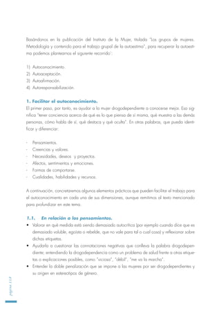 Basándonos en la publicación del Instituto de la Mujer, titulada “Los grupos de mujeres.
Metodología y contenido para el trabajo grupal de la autoestima”, para recuperar la autoesti-
ma podemos plantearnos el siguiente recorrido1
:
1) Autoconocimiento.
2) Autoaceptación.
3) Autoafirmación.
4) Autoresponsabilización.
1. Facilitar el autoconocimiento.
El primer paso, por tanto, es ayudar a la mujer drogodependiente a conocerse mejor. Eso sig-
nifica “tener conciencia acerca de qué es lo que piensa de sí misma, qué muestra a las demás
personas, cómo habla de sí, qué destaca y qué oculta”. En otras palabras, que pueda identi-
ficar y diferenciar:
- Pensamientos.
- Creencias y valores.
- Necesidades, deseos y proyectos.
- Afectos, sentimientos y emociones.
- Formas de comportarse.
- Cualidades, habilidades y recursos.
A continuación, concretaremos algunos elementos prácticos que pueden facilitar el trabajo para
el autoconocimiento en cada una de sus dimensiones, aunque remitimos al texto mencionado
para profundizar en este tema.
1.1. En relación a los pensamientos.
• Valorar en qué medida está siendo demasiado autocrítica (por ejemplo cuando dice que es
demasiado voluble, egoísta o rebelde, que no vale para tal o cual cosa) y reflexionar sobre
dichas etiquetas.
• Ayudarla a cuestionar las connotaciones negativas que conlleva la palabra drogodepen-
diente; entendiendo la drogodependencia como un problema de salud frente a otras etique-
tas o explicaciones posibles, como “viciosa”, “débil”, “me va la marcha”.
• Entender la doble penalización que se impone a las mujeres por ser drogodependientes y
su origen en estereotipos de género.
página118
 