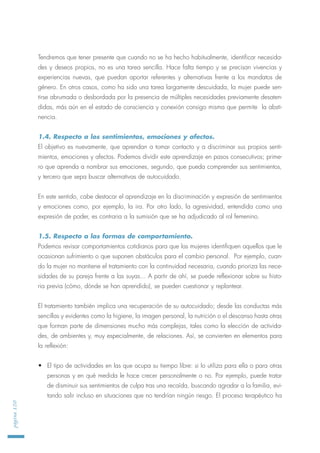 Tendremos que tener presente que cuando no se ha hecho habitualmente, identificar necesida-
des y deseos propios, no es una tarea sencilla. Hace falta tiempo y se precisan vivencias y
experiencias nuevas, que puedan aportar referentes y alternativas frente a los mandatos de
género. En otros casos, como ha sido una tarea largamente descuidada, la mujer puede sen-
tirse abrumada o desbordada por la presencia de múltiples necesidades previamente desaten-
didas, más aún en el estado de consciencia y conexión consigo misma que permite la absti-
nencia.
1.4. Respecto a los sentimientos, emociones y afectos.
El objetivo es nuevamente, que aprendan a tomar contacto y a discriminar sus propios senti-
mientos, emociones y afectos. Podemos dividir este aprendizaje en pasos consecutivos; prime-
ro que aprenda a nombrar sus emociones, segundo, que pueda comprender sus sentimientos,
y tercero que sepa buscar alternativas de autocuidado.
En este sentido, cabe destacar el aprendizaje en la discriminación y expresión de sentimientos
y emociones como, por ejemplo, la ira. Por otro lado, la agresividad, entendida como una
expresión de poder, es contraria a la sumisión que se ha adjudicado al rol femenino.
1.5. Respecto a las formas de comportamiento.
Podemos revisar comportamientos cotidianos para que las mujeres identifiquen aquellos que le
ocasionan sufrimiento o que suponen obstáculos para el cambio personal. Por ejemplo, cuan-
do la mujer no mantiene el tratamiento con la continuidad necesaria, cuando prioriza las nece-
sidades de su pareja frente a las suyas... A partir de ahí, se puede reflexionar sobre su histo-
ria previa (cómo, dónde se han aprendido), se pueden cuestionar y replantear.
El tratamiento también implica una recuperación de su autocuidado; desde las conductas más
sencillas y evidentes como la higiene, la imagen personal, la nutrición o el descanso hasta otras
que forman parte de dimensiones mucho más complejas, tales como la elección de activida-
des, de ambientes y, muy especialmente, de relaciones. Así, se convierten en elementos para
la reflexión:
• El tipo de actividades en las que ocupa su tiempo libre: si lo utiliza para ella o para otras
personas y en qué medida le hace crecer personalmente o no. Por ejemplo, puede tratar
de disminuir sus sentimientos de culpa tras una recaída, buscando agradar a la familia, evi-
tando salir incluso en situaciones que no tendrían ningún riesgo. El proceso terapéutico ha
página120
 