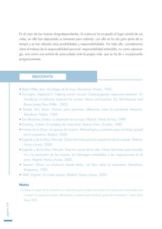 En el caso de las mujeres drogodependientes, la sustancia ha ocupado el lugar central de sus
vidas; en ella han depositado su bienestar pero además, con ella se ha ido gran parte de su
tiempo y se han alejado otras posibilidades y responsabilidades. Por todo ello, consideramos
clave el trabajo de la responsabilidad personal, responsabilidad entendida, no como sobrecar-
ga, sino como una actitud de autocuidado ante la propia vida, que se ha de ir incorporando
progresivamente.
• Baker Miller, Jean. Psicología de la mujer. Barcelona, Paidós, 1992.
• Covington, Stephanie S. Helping women recover: Creating gender responsive treatment. En
Handbook of addiction treatment for women: theory and practice. Ed. SLA Strausser and
Brown Jassey Bass Willei. 2002
• Daskal, Ana María. Permiso para quererme; reflexiones sobre la autoestima femenina.
Barcelona, Paidós, 1994.
• Dio Bleichmar, Emilce. La depresión en la mujer. Madrid, Temas de hoy, 1999.
• Dowling, Colette. El complejo de Cenicienta. Buenos Aires, Grijalbo, 1982.
• Instituto de la Mujer. Los grupos de mujeres. Metodología y contenido para el trabajo grupal
de la autoestima. Madrid, 2005.
• Lagarde y de los Ríos, Marcela. Claves feministas para la autoestima de las mujeres. Madrid,
Horas y horas, 2000.
• Lagarde y de los Ríos, Marcela. Para mis socias de la vida. Claves feministas para el pode-
río y la autonomía de las mujeres, los liderazgos entrañables y las negociaciones en el
amor. Madrid, Horas y horas, 2005.
• Steinem, Gloria. La revolución desde dentro. Un libro sobre la autoestima. Barcelona,
Anagrama, 1992.
• Wolf, Virginia. Un cuarto propio. Madrid, Horas y horas, 2003.
Notas
1 El trabajo en grupo de la autoestima y su desarrollo práctico puede encontrarse en la publicación mencionada ante-
riormente “Los grupos de mujeres. Metodología y contenido para el trabajo grupal de la autoestima”. Instituto de la
Mujer, 2005.
página124
BIBLIOGRAFÍA
 