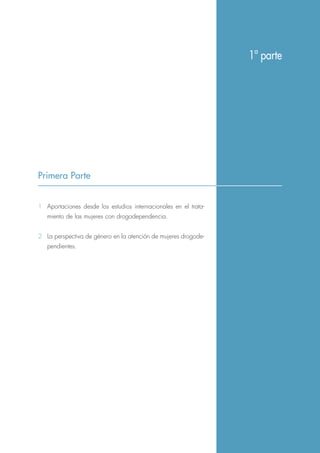 Primera Parte
1ª parte
1 Aportaciones desde los estudios internacionales en el trata-
miento de las mujeres con drogodependencia.
2 La perspectiva de género en la atención de mujeres drogode-
pendientes.
 