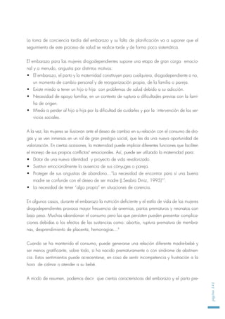 La toma de conciencia tardía del embarazo y su falta de planificación va a suponer que el
seguimiento de este proceso de salud se realice tarde y de forma poco sistemática.
El embarazo para las mujeres drogodependientes supone una etapa de gran carga emocio-
nal y a menudo, angustia por distintos motivos:
• El embarazo, el parto y la maternidad constituyen para cualquiera, drogodependiente o no,
un momento de cambio personal y de reorganización propia, de la familia o pareja.
• Existe miedo a tener un hijo o hija con problemas de salud debido a su adicción.
• Necesidad de apoyo familiar, en un contexto de ruptura o dificultades previas con la fami-
lia de origen.
• Miedo a perder al hijo o hija por la dificultad de cuidarles y por la intervención de los ser-
vicios sociales.
A la vez, las mujeres se ilusionan ante el deseo de cambio en su relación con el consumo de dro-
gas y se ven inmersas en un rol de gran prestigio social, que les da una nueva oportunidad de
valorización. En ciertas ocasiones, la maternidad puede implicar diferentes funciones que faciliten
el manejo de sus propios conflictos6
emocionales. Así, puede ser utilizada la maternidad para:
• Dotar de una nueva identidad y proyecto de vida revalorizado.
• Sustituir emocionalmente la ausencia de sus cónyuges o pareja.
• Proteger de sus angustias de abandono…”La necesidad de encontrar para sí una buena
madre se confunde con el deseo de ser madre (J.Seabra Diniz, 1995)”7
.
• La necesidad de tener “algo propio” en situaciones de carencia.
En algunos casos, durante el embarazo la nutrición deficiente y el estilo de vida de las mujeres
drogodependientes provoca mayor frecuencia de anemias, partos prematuros y neonatos con
bajo peso. Muchas abandonan el consumo pero las que persisten pueden presentar complica-
ciones debidas a los efectos de las sustancias como: abortos, ruptura prematura de membra-
nas, desprendimiento de placenta, hemorragias…8
Cuando se ha mantenido el consumo, puede generarse una relación diferente madre-bebé y
ser menos gratificante, sobre todo, si ha nacido prematuramente o con síndrome de abstinen-
cia. Estos sentimientos puede acrecentarse, en caso de sentir incompetencia y frustración a la
hora de calmar o atender a su bebé.
A modo de resumen, podemos decir que ciertas características del embarazo y el parto pre-
página141
 