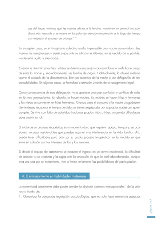cas del hogar, mientras que las mujeres adictas a la heroína, mantienen en general una con-
ducta más inestable y se mueve en los polos de atención-desatención a lo largo del tiempo
con respecto al proceso de crianza." 10
En cualquier caso, en el imaginario colectivo resulta impensable una madre consumidora. Las
mujeres se avergüenzan y siente culpa ante su adicción e intentan, en la medida de lo posible,
mantenerla oculta y silenciada.
Cuando la atención a los hijos e hijas se deteriora en parejas coonsumidoras se suele hacer cargo
de éstos la madre y, secundariamente, las familias de origen. Habitualmente, la abuela materna
asume el cuidado de la descendencia, bien por ausencia de la madre o por delegación de res-
ponsabilidades. En algunos casos, se formaliza la atención a través de un acogimiento legal.
Como consecuencia de esta delegación va a aparecer una gran confusión y conflicto de roles
en las tres generaciones: las abuelas se hacen madres, las madres se hacen hijas y hermanas
y las nietas se convierten en hijas hermanas. Cuando cesa el consumo y la madre drogodepen-
diente desea recuperar el tiempo perdido, se siente desplazada por su propia madre con quien
compite. Se vive con falta de autoridad hacia sus propios hijos o hijas, surgiendo dificultades
para asumir su rol.
El inicio de un proceso terapéutico es un momento duro que requiere apoyo, tiempo y, en oca-
siones, recursos residenciales que pueden suponer una interferencia en la vida familiar. Así,
puede tener dificultades para priorizar su propio proceso terapéutico, en la medida en que
entre en colisión con los intereses de los y las menores.
Si desde el equipo de tratamiento se propone el ingreso en un centro residencial, la dificultad
de atender a sus criaturas y la culpa ante la sensación de que les está abandonando, aunque
esta vez sea por un tratamiento, van a limitar seriamente las posibilidades de participación.
La maternidad idealmente debe poder atender los distintos sistemas motivacionales11
de la cria-
tura a través de:
1. Garantizar la adecuada regulación psicobiológica, que no solo hace referencia aspectos
página143
4. El entrenamiento en habilidades maternales
 
