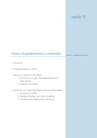 Mujeres drogodependientes y maltratadas
1 Introducción
2 Drogodependencia y maltrato
3 Detección y evaluación del maltrato
1. Identificar a las mujeres drogodependientes que
sufren maltrato.
2. Evaluación del maltrato.
4 Intervención con mujeres drogodependientes que sufren maltrato
1. El proceso de cambio.
2. Abordaje del peligro que implica el maltrato.
3. Consideraciones finales para la intervención.
capítulo 10
Mónica Castaños Izquierdo
 